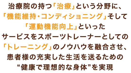 治療院のもつ治療という分野に、「機能維持・コンディショニング」そして「運動機能向上」といったサービスをスポーツトレーナーとしての「トレーニング」のノウハウを融合させ、患者様の充実した生活を送るための“健康で理想的な身体”を実現