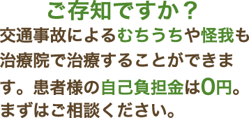 ご存知ですか？交通事故によるむちうちや怪我も治療院で治療することができます。患者様の自己負担金は0円。まずはご相談ください。
