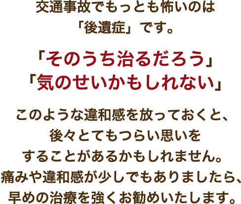 交通事故でもっとも怖いのは「後遺症」です。「そのうち治るだろう」「気のせいかもしれない」このような違和感を放っておくと、後々とてもつらい思いをすることがあるかもしれません。痛みや違和感が少しでもありましたら、早めの治療を強くお勧めいたします。